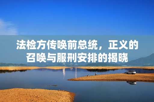 法检方传唤前总统，正义的召唤与服刑安排的揭晓