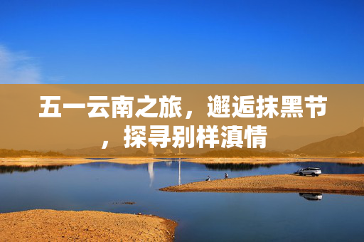 五一云南之旅，邂逅抹黑节，探寻别样滇情
