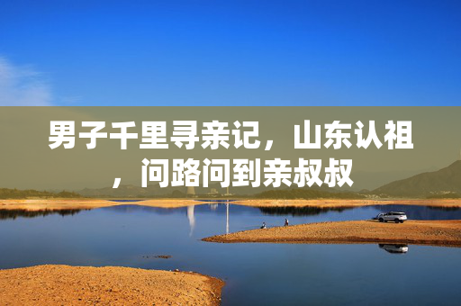 男子千里寻亲记，山东认祖，问路问到亲叔叔