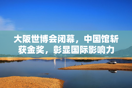 大阪世博会闭幕，中国馆斩获金奖，彰显国际影响力