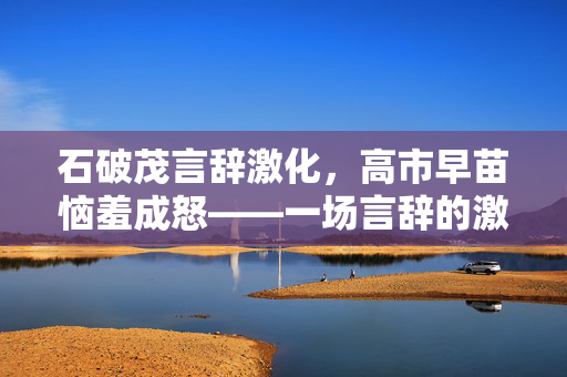 石破茂言辞激化，高市早苗恼羞成怒——一场言辞的激流与风波