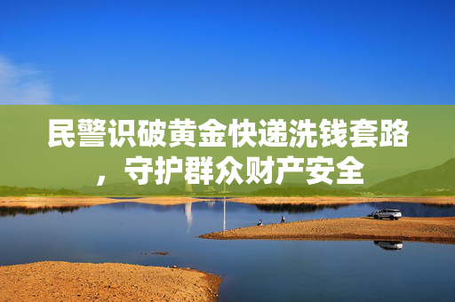 民警识破黄金快递洗钱套路，守护群众财产安全