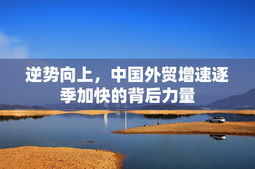 逆势向上，中国外贸增速逐季加快的背后力量