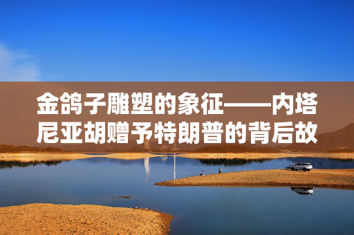 金鸽子雕塑的象征——内塔尼亚胡赠予特朗普的背后故事