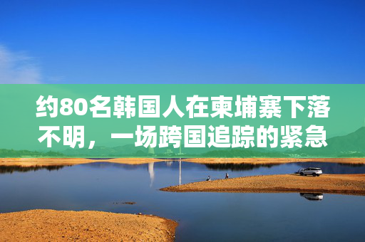 约80名韩国人在柬埔寨下落不明，一场跨国追踪的紧急行动
