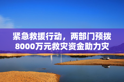 紧急救援行动，两部门预拨8000万元救灾资金助力灾区重建