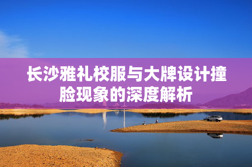 长沙雅礼校服与大牌设计撞脸现象的深度解析