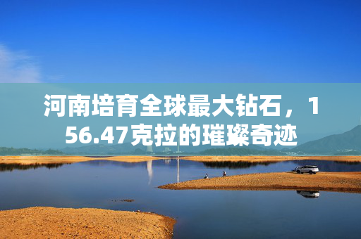 河南培育全球最大钻石，156.47克拉的璀璨奇迹