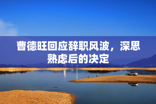 曹德旺回应辞职风波，深思熟虑后的决定