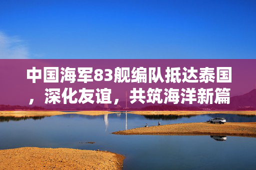 中国海军83舰编队抵达泰国，深化友谊，共筑海洋新篇章