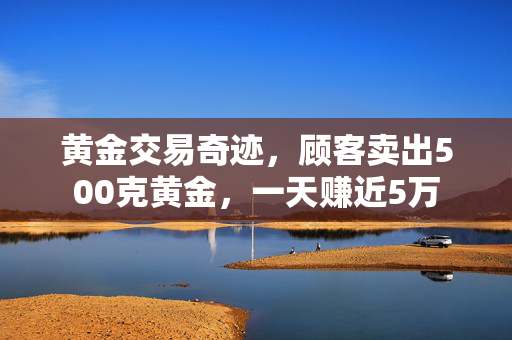黄金交易奇迹，顾客卖出500克黄金，一天赚近5万