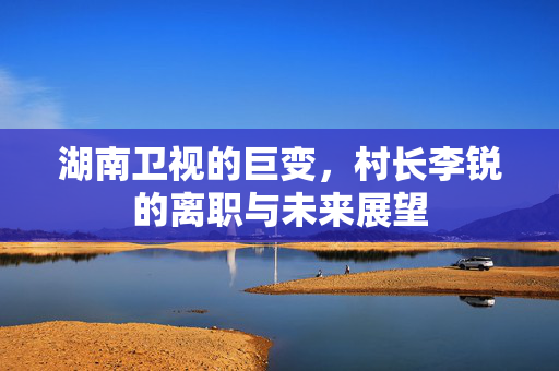 湖南卫视的巨变，村长李锐的离职与未来展望