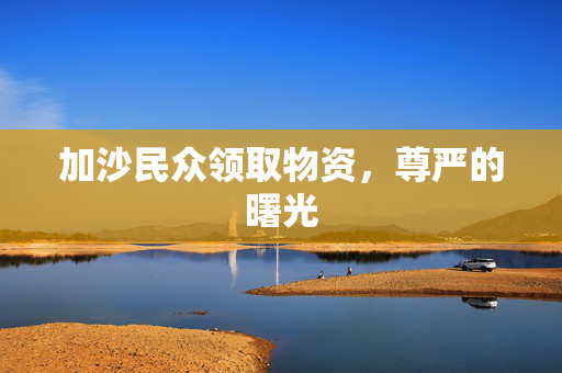 加沙民众领取物资，尊严的曙光