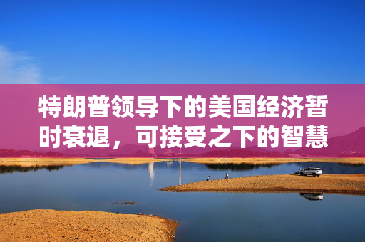 特朗普领导下的美国经济暂时衰退，可接受之下的智慧与远见