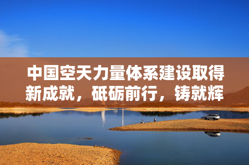 中国空天力量体系建设取得新成就，砥砺前行，铸就辉煌