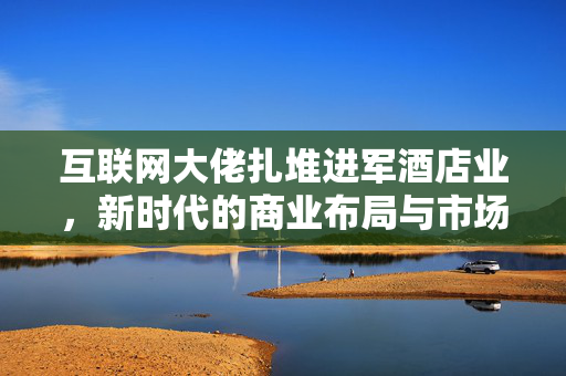 互联网大佬扎堆进军酒店业，新时代的商业布局与市场机遇