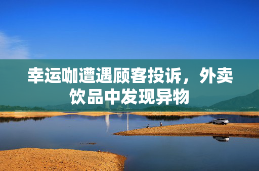 幸运咖遭遇顾客投诉，外卖饮品中发现异物
