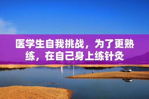 医学生自我挑战，为了更熟练，在自己身上练针灸