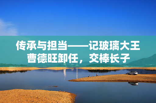 传承与担当——记玻璃大王曹德旺卸任，交棒长子