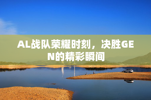 AL战队荣耀时刻，决胜GEN的精彩瞬间