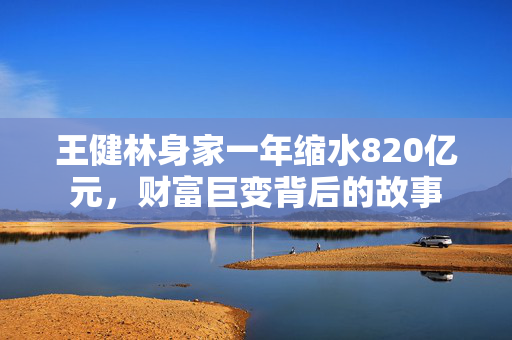 王健林身家一年缩水820亿元，财富巨变背后的故事