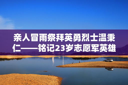 亲人冒雨祭拜英勇烈士温秉仁——铭记23岁志愿军英雄的崇高精神