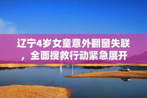 辽宁4岁女童意外翻窗失联，全面搜救行动紧急展开