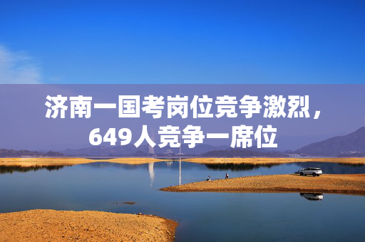 济南一国考岗位竞争激烈，649人竞争一席位