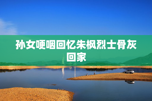 孙女哽咽回忆朱枫烈士骨灰回家