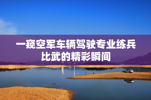 一窥空军车辆驾驶专业练兵比武的精彩瞬间