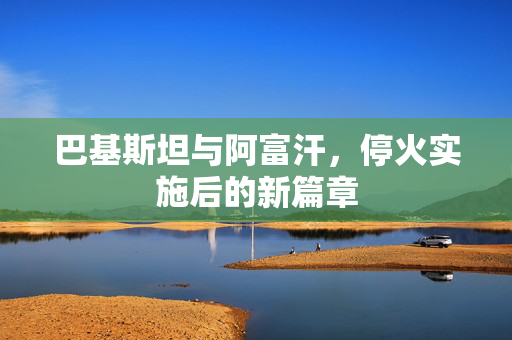 巴基斯坦与阿富汗，停火实施后的新篇章