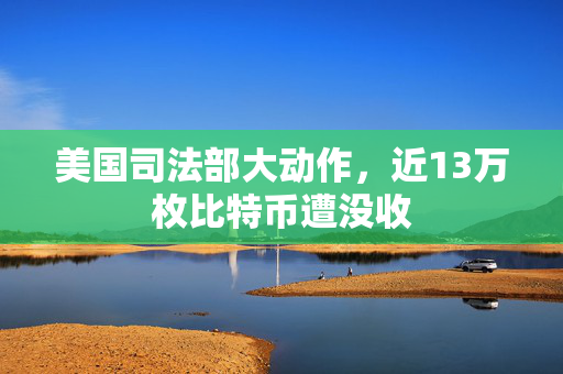 美国司法部大动作，近13万枚比特币遭没收