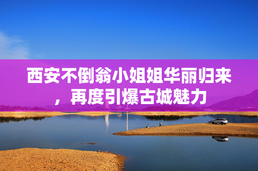 西安不倒翁小姐姐华丽归来，再度引爆古城魅力