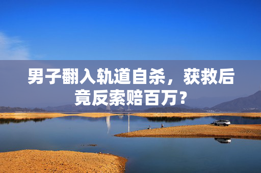 男子翻入轨道自杀，获救后竟反索赔百万？