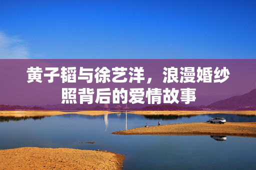 黄子韬与徐艺洋，浪漫婚纱照背后的爱情故事