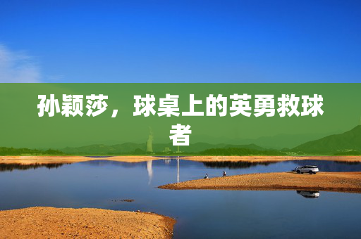孙颖莎，球桌上的英勇救球者