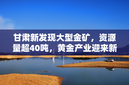 甘肃新发现大型金矿，资源量超40吨，黄金产业迎来新机遇