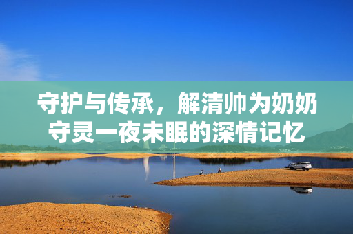 守护与传承，解清帅为奶奶守灵一夜未眠的深情记忆