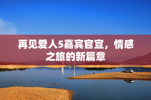再见爱人5嘉宾官宣，情感之旅的新篇章