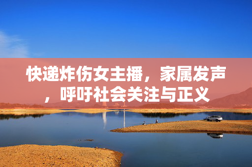快递炸伤女主播，家属发声，呼吁社会关注与正义