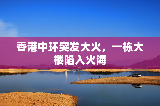 香港中环突发大火，一栋大楼陷入火海