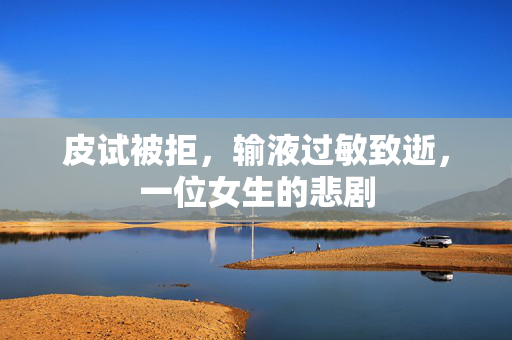 皮试被拒，输液过敏致逝，一位女生的悲剧