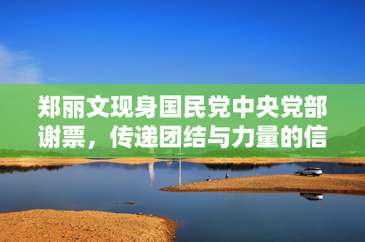 郑丽文现身国民党中央党部谢票，传递团结与力量的信号