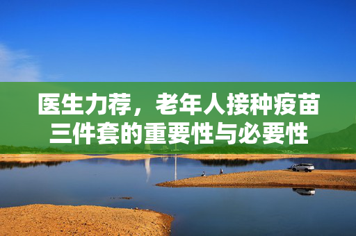 医生力荐，老年人接种疫苗三件套的重要性与必要性