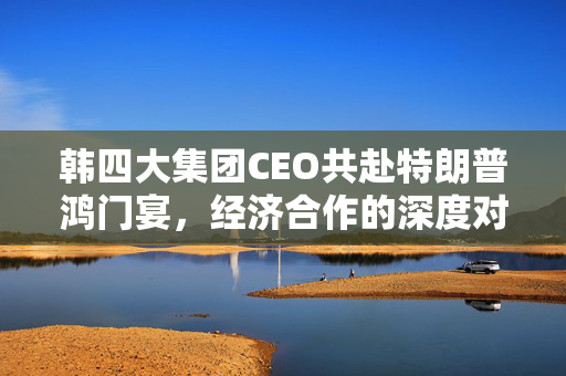 韩四大集团CEO共赴特朗普鸿门宴，经济合作的深度对话