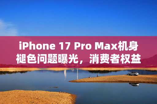 iPhone 17 Pro Max机身褪色问题曝光，消费者权益再引关注