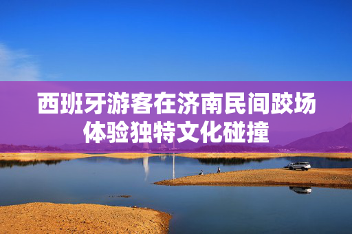 西班牙游客在济南民间跤场体验独特文化碰撞
