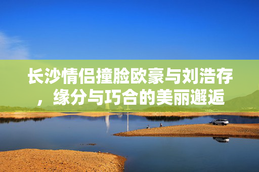 长沙情侣撞脸欧豪与刘浩存，缘分与巧合的美丽邂逅