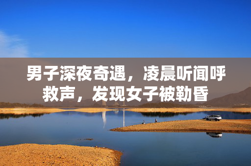 男子深夜奇遇，凌晨听闻呼救声，发现女子被勒昏