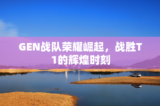 GEN战队荣耀崛起，战胜T1的辉煌时刻